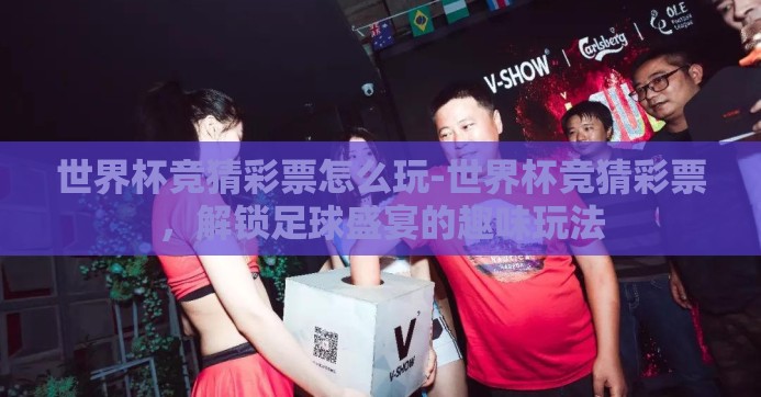 世界杯竞猜彩票怎么玩-世界杯竞猜彩票，解锁足球盛宴的趣味玩法