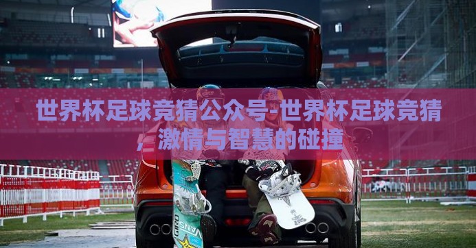 世界杯足球竞猜公众号-世界杯足球竞猜，激情与智慧的碰撞