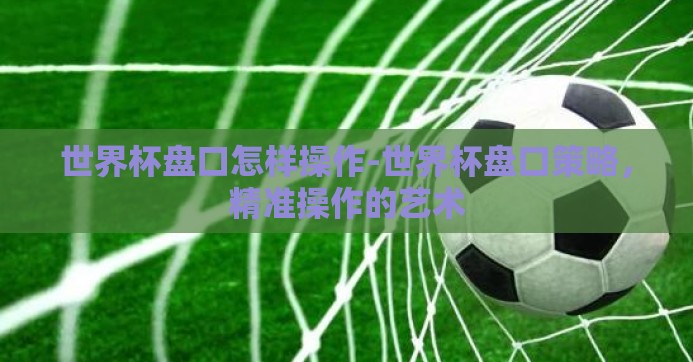 世界杯盘口怎样操作-世界杯盘口策略,精准操作的艺术 世界杯盘口怎样操作-世界杯盘口策略,精准操作的艺术
