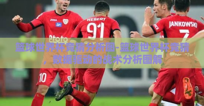 篮球世界杯竞猜分析图-篮球世界杯竞猜，数据驱动的战术分析图解